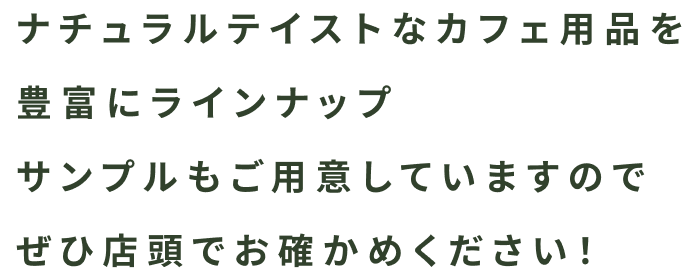 ナチュラルテイストなカフェ用品を豊富にラインナップ。サンプルもご用意していますので、ぜひ店頭でお確かめください！